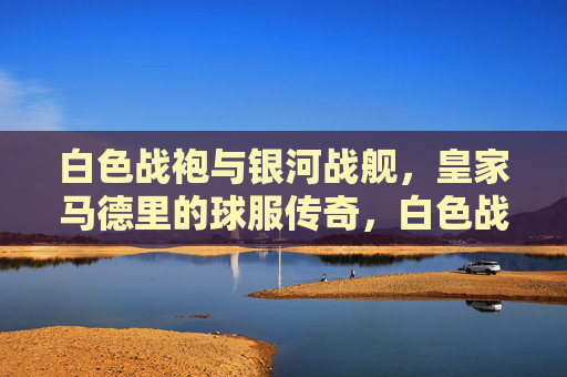 白色战袍与银河战舰，皇家马德里的球服传奇，白色战袍与银河战舰，皇家马德里的球服传奇