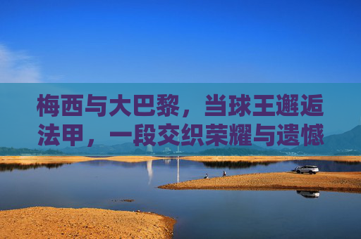 梅西与大巴黎，当球王邂逅法甲，一段交织荣耀与遗憾的足球篇章，梅西与大巴黎，球王法甲行，荣耀与遗憾交织