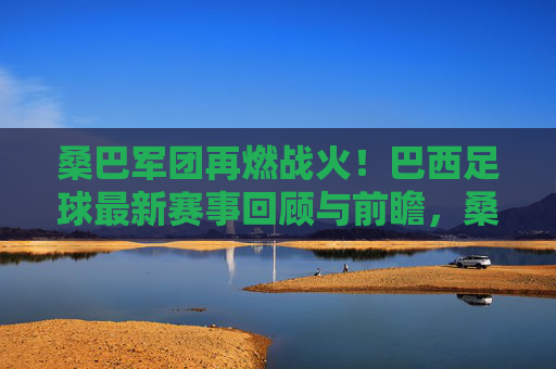 桑巴军团再燃战火!巴西足球最新赛事回顾与前瞻,桑巴军团赛事回顾与前瞻