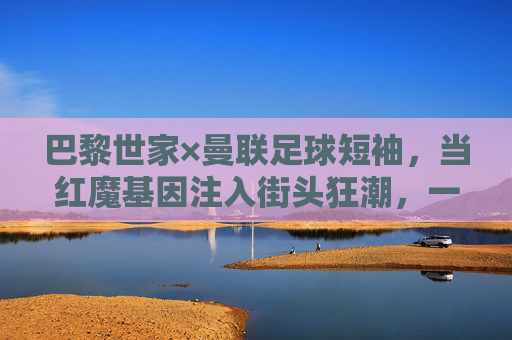 巴黎世家×曼联足球短袖，当红魔基因注入街头狂潮，一件球衣的跨界破圈，巴黎世家×曼联，红魔基因注入街头狂潮，球衣跨界破圈