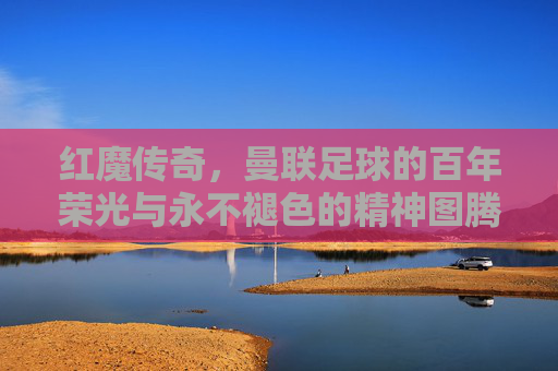红魔传奇,曼联足球的百年荣光与永不褪色的精神图腾,红魔传奇,百年荣光与永不褪色的精神图腾