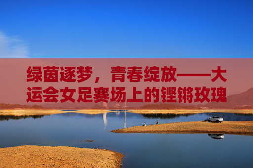 绿茵逐梦，青春绽放——大运会女足赛场上的铿锵玫瑰