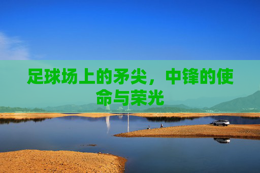 足球场上的矛尖,中锋的使命与荣光