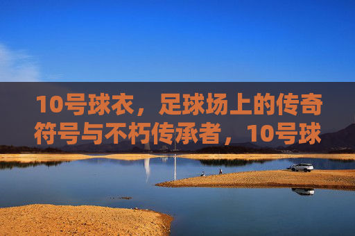 10号球衣，足球场上的传奇符号与不朽传承者，10号球衣，足球场上的传奇符号与不朽传承