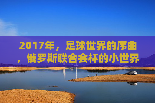 2017年,足球世界的序曲,俄罗斯联合会杯的小世界杯盛宴,2017俄罗斯联合会杯,足球世界的序曲与小世界杯盛宴