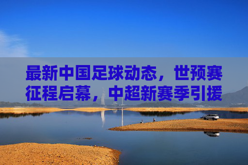 最新中国足球动态,世预赛征程启幕,中超新赛季引援引关注,青训改革持续推进,中国足球动态,世预赛启幕,中超引援引关注,青训改革持续推进