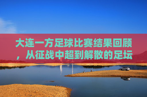 大连一方足球比赛结果回顾,从征战中超到解散的足坛记忆,大连一方,从中超征战到解散的足坛记忆