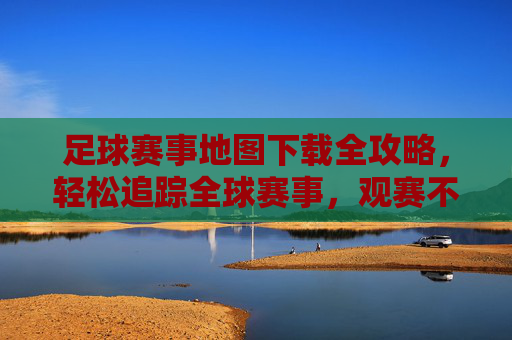 足球赛事地图下载全攻略,轻松追踪全球赛事,观赛不迷路,足球赛事地图下载全攻略,轻松追踪全球赛事,观赛不迷路