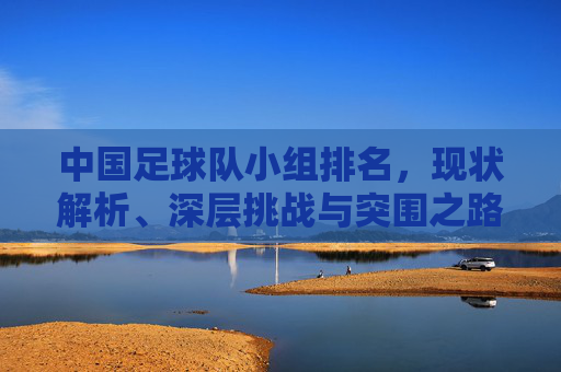 中国足球队小组排名，现状解析、深层挑战与突围之路，中国足球队小组排名，现状、挑战与突围之路