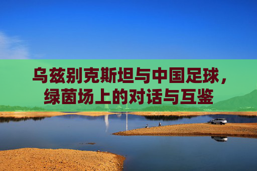 乌兹别克斯坦与中国足球,绿茵场上的对话与互鉴