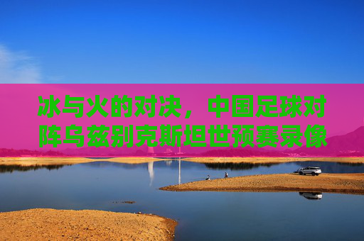 冰与火的对决,中国足球对阵乌兹别克斯坦世预赛录像复盘与反思
