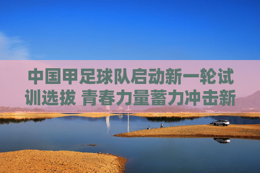 中国甲足球队启动新一轮试训选拔 青春力量蓄力冲击新目标,中国男足启动新一轮试训选拔 青春力量蓄力冲击新目标