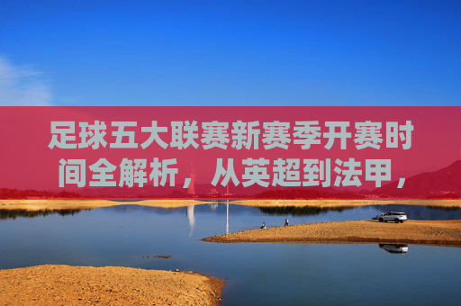 足球五大联赛新赛季开赛时间全解析，从英超到法甲，何时开启新赛季征程？五大联赛新赛季开赛时间全解析