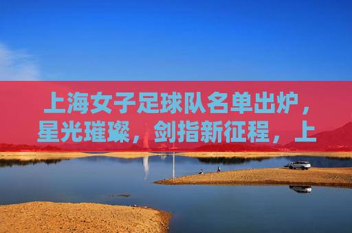 上海女子足球队名单出炉，星光璀璨，剑指新征程，上海女足名单出炉，星光璀璨剑指新征程