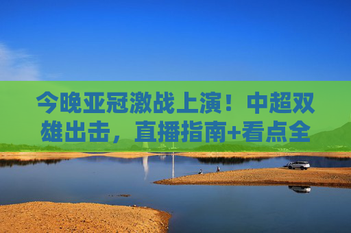 今晚亚冠激战上演！中超双雄出击，直播指南+看点全解析，速速码住！今晚亚冠激战！中超双雄出击，直播指南+看点全解析速码住