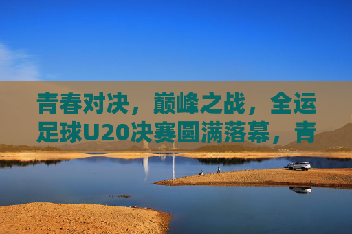 青春对决，巅峰之战，全运足球U20决赛圆满落幕，青春巅峰对决，全运U20决赛圆满落幕