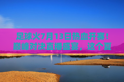 足球火7月13日热血开赛！巅峰对决直播盛宴，这个夏天为你而燃，足球火7月13日热血开赛！巅峰对决直播盛宴，夏天为你而燃