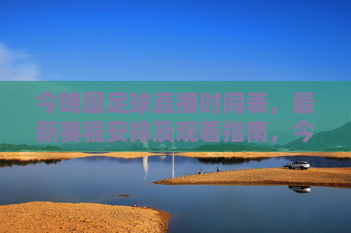 今晚国足球直播时间表，最新赛程安排及观看指南，今晚国足直播最新赛程时间表及观看指南