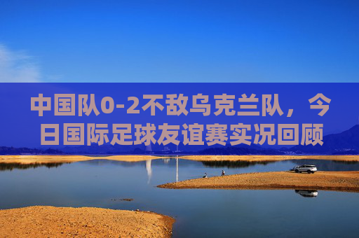中国队0-2不敌乌克兰队,今日国际足球友谊赛实况回顾,中国队0-2不敌乌克兰,国际友谊赛实况回顾