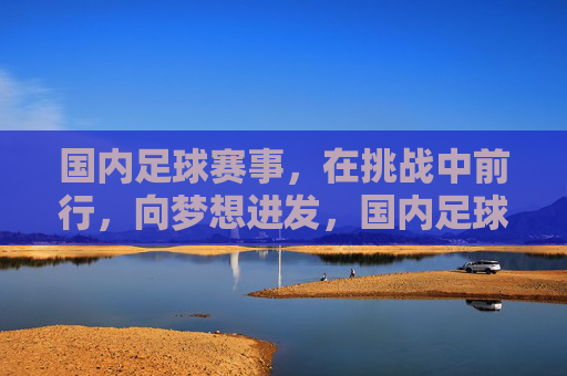 国内足球赛事,在挑战中前行,向梦想进发,国内足球赛事,挑战中前行,向梦想进发