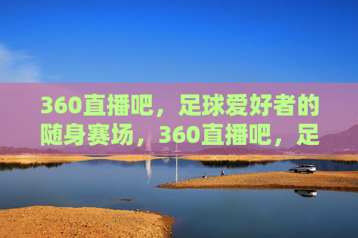 360直播吧，足球爱好者的随身赛场，360直播吧，足球爱好者的随身赛场