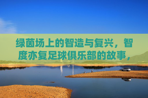 绿茵场上的智造与复兴,智度亦复足球俱乐部的故事,智造与复兴,智度亦复足球俱乐部的绿茵故事