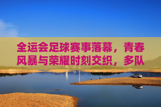 全运会足球赛事落幕,青春风暴与荣耀时刻交织,多队书写新篇,全运会足球落幕,青春风暴交织荣耀,多队书写新篇
