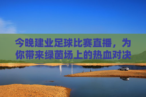 今晚建业足球比赛直播，为你带来绿茵场上的热血对决，今晚建业足球直播，绿茵热血对决