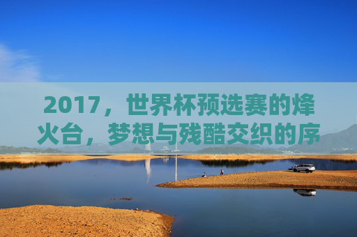 2017，世界杯预选赛的烽火台，梦想与残酷交织的序章，2017世界杯预选赛，梦想与残酷交织的烽火序章
