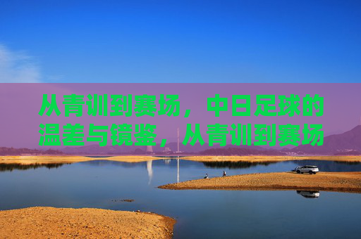 从青训到赛场,中日足球的温差与镜鉴,从青训到赛场,中日足球的温差与镜鉴
