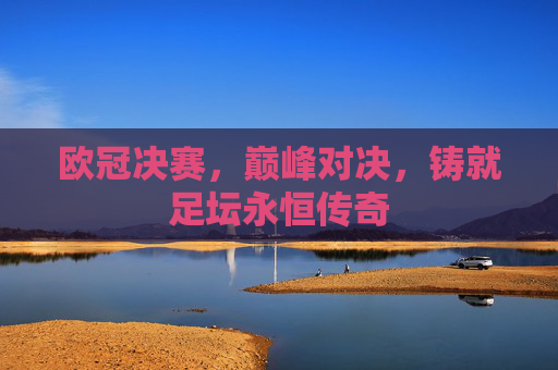 欧冠决赛,巅峰对决,铸就足坛永恒传奇