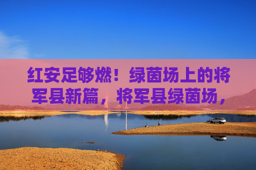红安足够燃！绿茵场上的将军县新篇，将军县绿茵场，红安燃出新篇