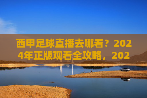 西甲足球直播去哪看?2024年正版观看全攻略,2024年西甲足球直播正版观看全攻略