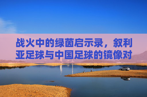 战火中的绿茵启示录,叙利亚足球与中国足球的镜像对话,战火绿茵中的镜像,叙利亚与中国足球启示