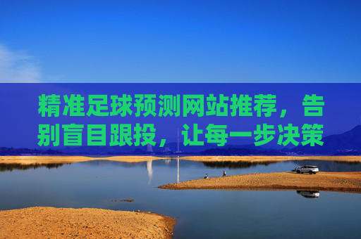 精准足球预测网站推荐,告别盲目跟投,让每一步决策都有据可依,精准足球预测网站推荐,告别盲目跟投,决策有据可依