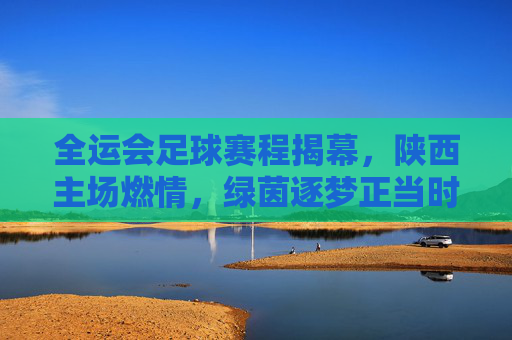 全运会足球赛程揭幕,陕西主场燃情,绿茵逐梦正当时