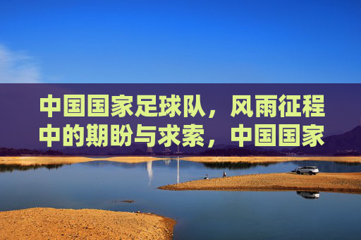 中国国家足球队,风雨征程中的期盼与求索,中国国家足球队,风雨征程中的期盼与求索
