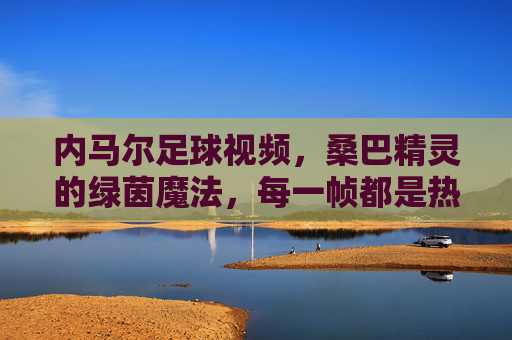 内马尔足球视频,桑巴精灵的绿茵魔法,每一帧都是热爱,内马尔,桑巴精灵的绿茵魔法,帧帧热爱