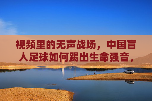 视频里的无声战场,中国盲人足球如何踢出生命强音,中国盲人足球,在无声战场踢响生命强音