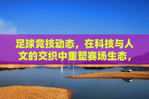 足球竞技动态,在科技与人文的交织中重塑赛场生态,科技人文交织重塑足球赛场生态
