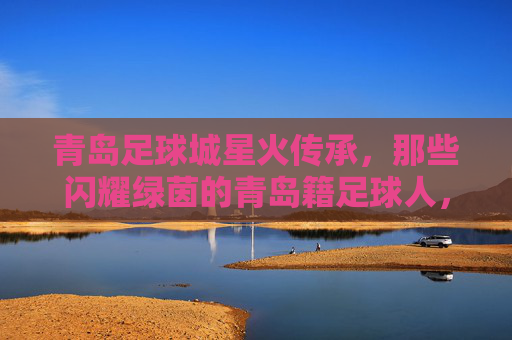 青岛足球城星火传承,那些闪耀绿茵的青岛籍足球人,青岛足球城星火传承,闪耀绿茵的青岛籍足球人