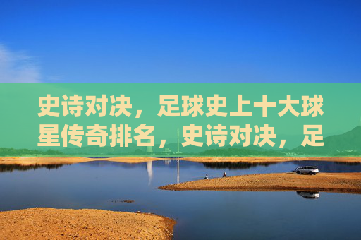 史诗对决,足球史上十大球星传奇排名,史诗对决,足球史上十大球星传奇排名