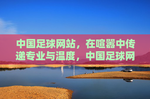 中国足球网站，在喧嚣中传递专业与温度，中国足球网站，喧嚣中的专业温度