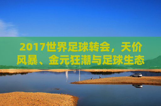 2017世界足球转会，天价风暴、金元狂潮与足球生态的重塑，2017世界足球转会，天价风暴、金元狂潮重塑生态