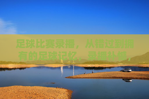 足球比赛录播,从错过到拥有的足球记忆,录播补憾,足忆长存