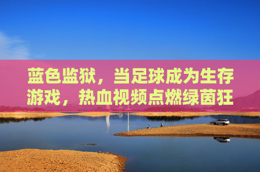 蓝色监狱,当足球成为生存游戏,热血视频点燃绿茵狂潮,蓝色监狱,足球生存战点燃绿茵狂潮