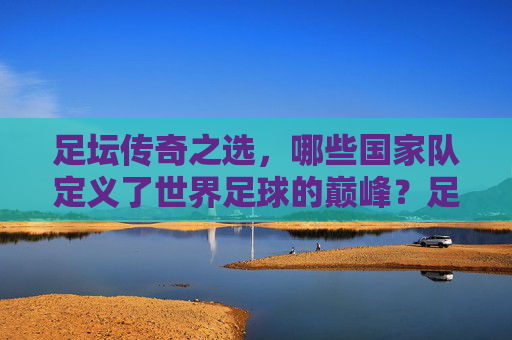足坛传奇之选,哪些国家队定义了世界足球的巅峰?足坛传奇国家队,定义世界足球巅峰