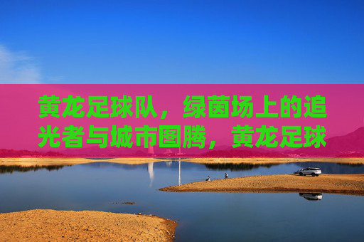 黄龙足球队，绿茵场上的追光者与城市图腾，黄龙足球队，绿茵追光者，城市图腾魂