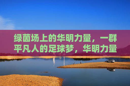 绿茵场上的华明力量,一群平凡人的足球梦,华明力量,平凡人的绿茵足球梦