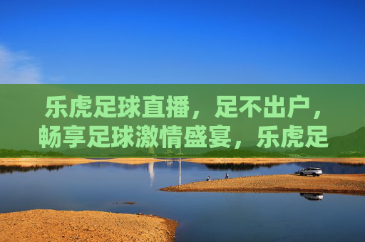 乐虎足球直播,足不出户,畅享足球激情盛宴,乐虎足球直播,足不出户畅享足球激情盛宴